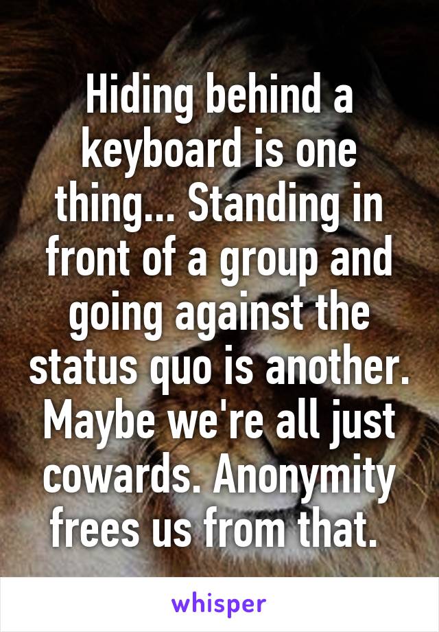 Hiding behind a keyboard is one thing... Standing in front of a group and going against the status quo is another. Maybe we're all just cowards. Anonymity frees us from that. 