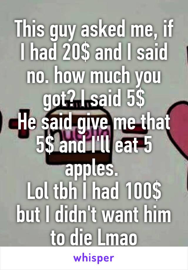 This guy asked me, if I had 20$ and I said no. how much you got? I said 5$
He said give me that 5$ and I'll eat 5 apples. 
Lol tbh I had 100$ but I didn't want him to die Lmao