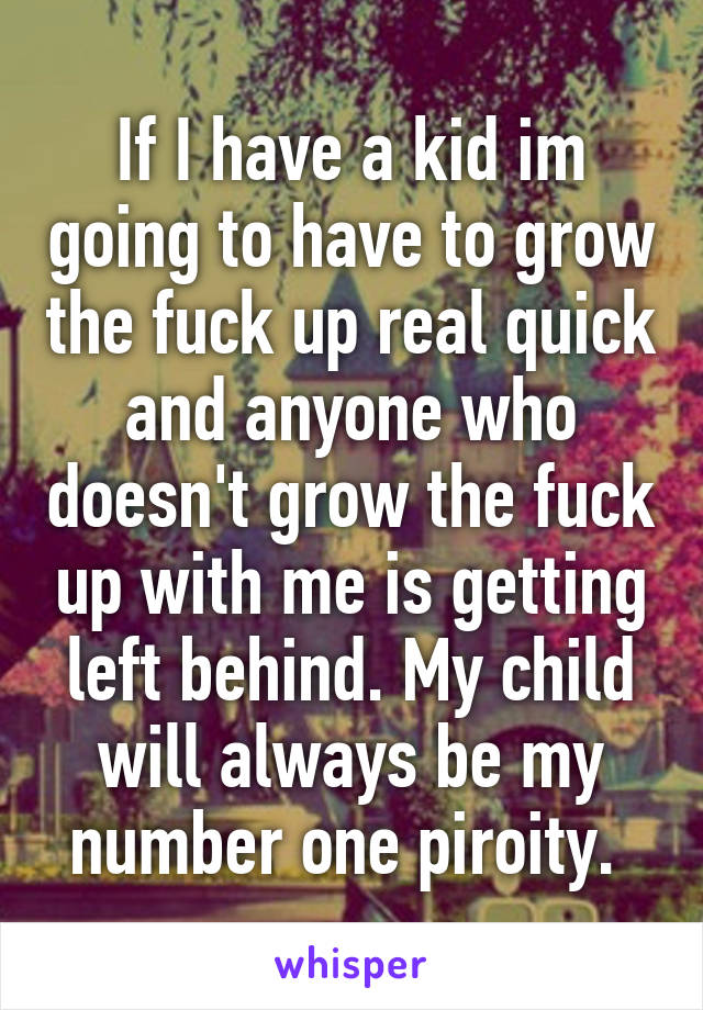 If I have a kid im going to have to grow the fuck up real quick and anyone who doesn't grow the fuck up with me is getting left behind. My child will always be my number one piroity. 