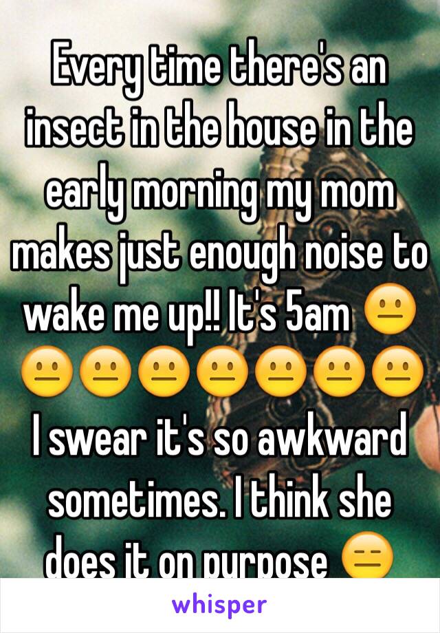 Every time there's an insect in the house in the early morning my mom makes just enough noise to wake me up!! It's 5am 😐😐😐😐😐😐😐😐 I swear it's so awkward sometimes. I think she does it on purpose 😑