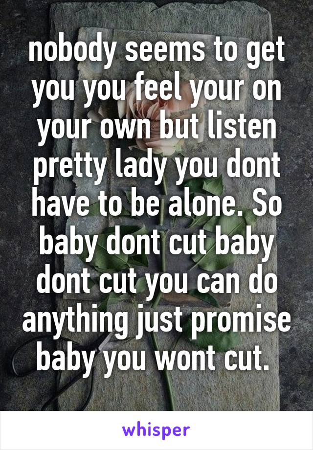 nobody seems to get you you feel your on your own but listen pretty lady you dont have to be alone. So baby dont cut baby dont cut you can do anything just promise baby you wont cut. 
