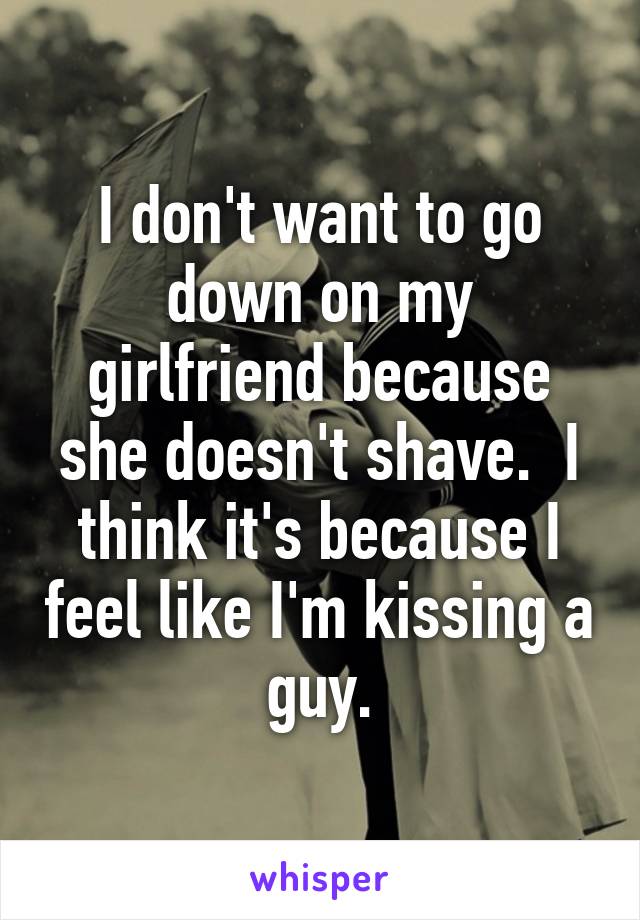 I don't want to go down on my girlfriend because she doesn't shave.  I think it's because I feel like I'm kissing a guy.