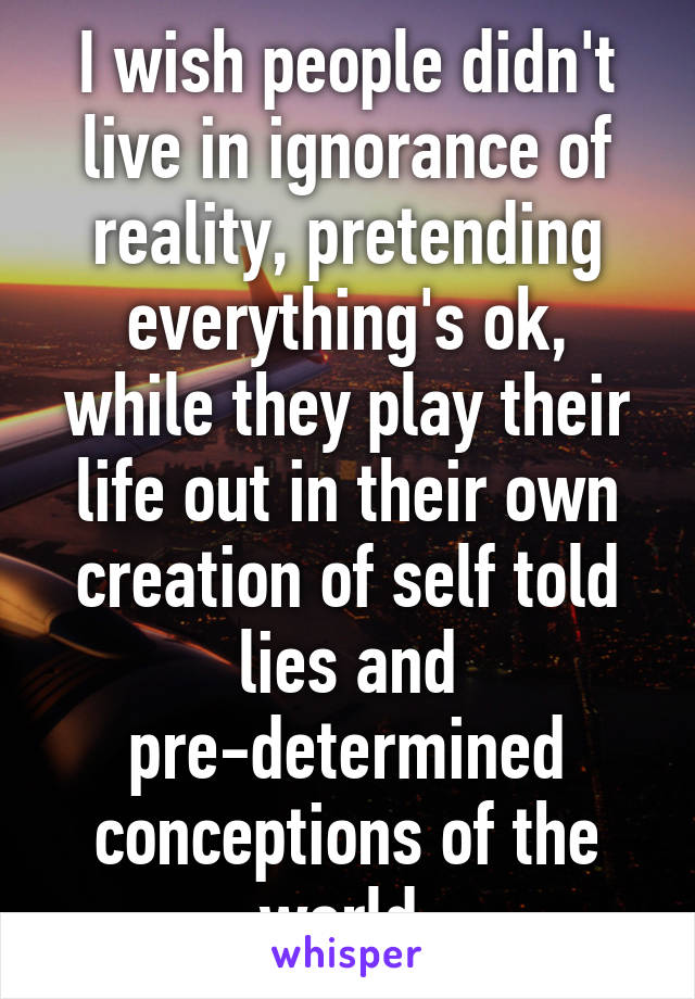 I wish people didn't live in ignorance of reality, pretending everything's ok, while they play their life out in their own creation of self told lies and pre-determined conceptions of the world.