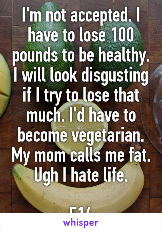 I'm not accepted. I have to lose 100 pounds to be healthy. I will look disgusting if I try to lose that much. I'd have to become vegetarian. My mom calls me fat. Ugh I hate life.

F14