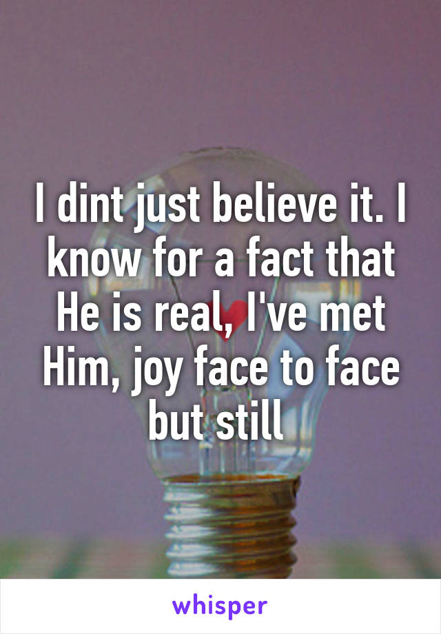 I dint just believe it. I know for a fact that He is real, I've met Him, joy face to face but still 