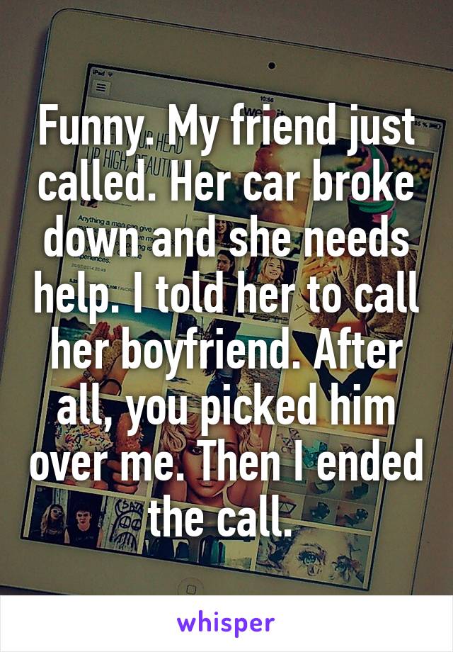 Funny. My friend just called. Her car broke down and she needs help. I told her to call her boyfriend. After all, you picked him over me. Then I ended the call. 