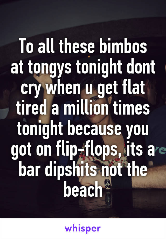 To all these bimbos at tongys tonight dont cry when u get flat tired a million times tonight because you got on flip-flops, its a bar dipshits not the beach