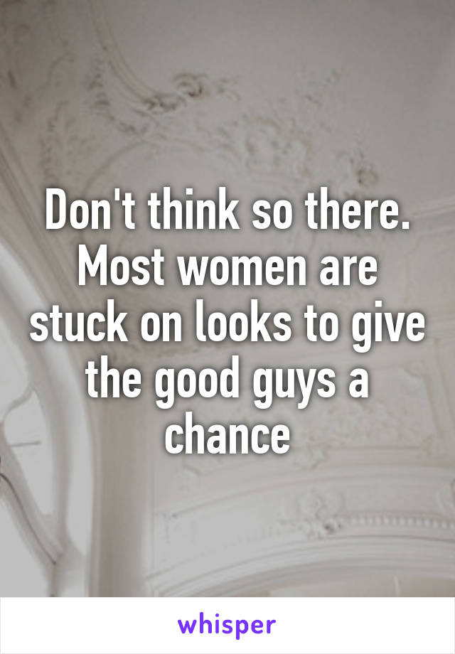 Don't think so there. Most women are stuck on looks to give the good guys a chance