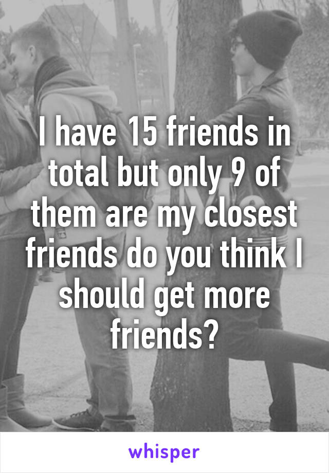 I have 15 friends in total but only 9 of them are my closest friends do you think I should get more friends?