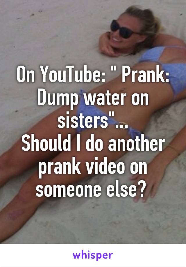 On YouTube: " Prank: Dump water on sisters"...
Should I do another prank video on someone else? 