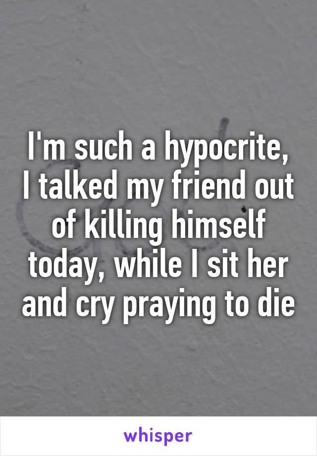 I'm such a hypocrite, I talked my friend out of killing himself today, while I sit her and cry praying to die