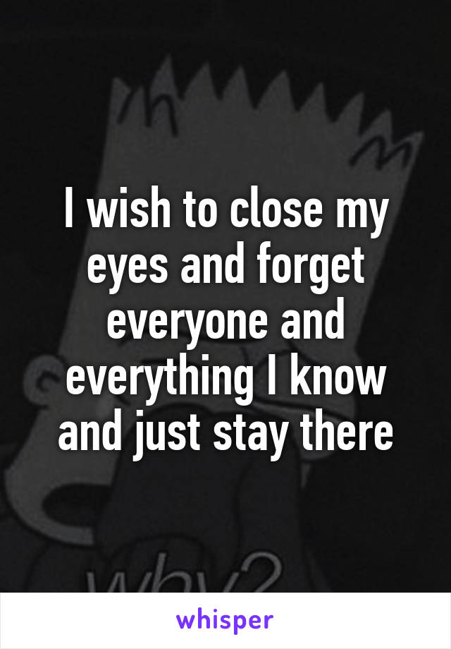 I wish to close my eyes and forget everyone and everything I know and just stay there