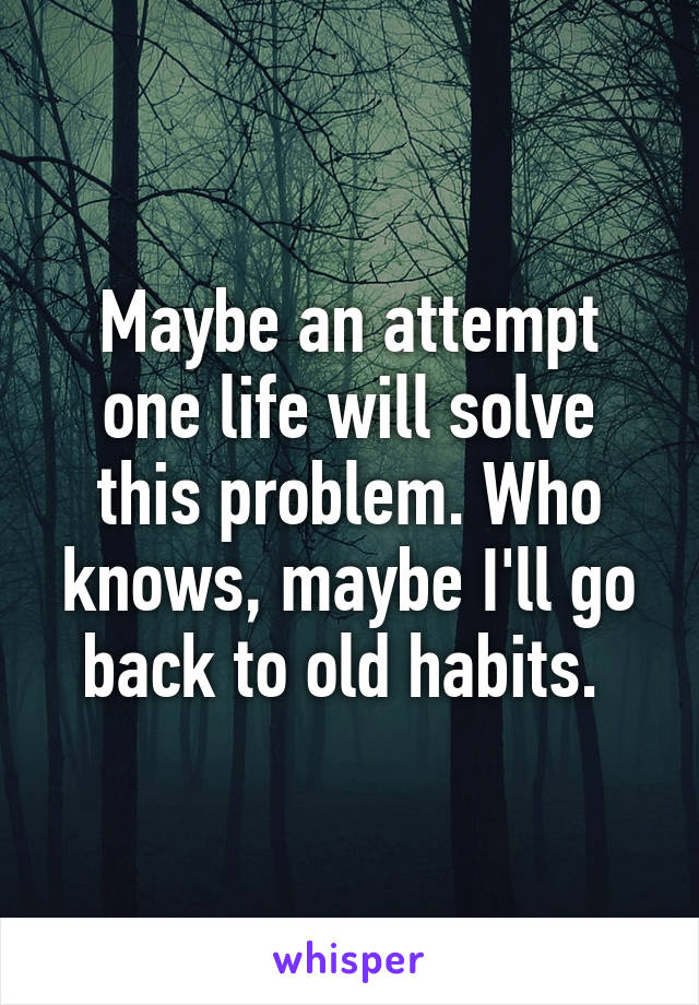 Maybe an attempt one life will solve this problem. Who knows, maybe I'll go back to old habits. 