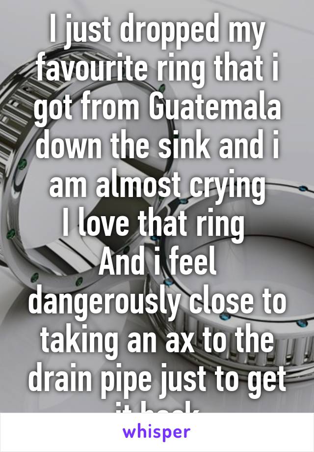 I just dropped my favourite ring that i got from Guatemala down the sink and i am almost crying
I love that ring 
And i feel dangerously close to taking an ax to the drain pipe just to get it back