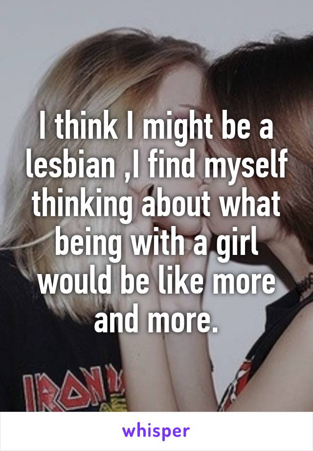 I think I might be a lesbian ,I find myself thinking about what being with a girl would be like more and more.