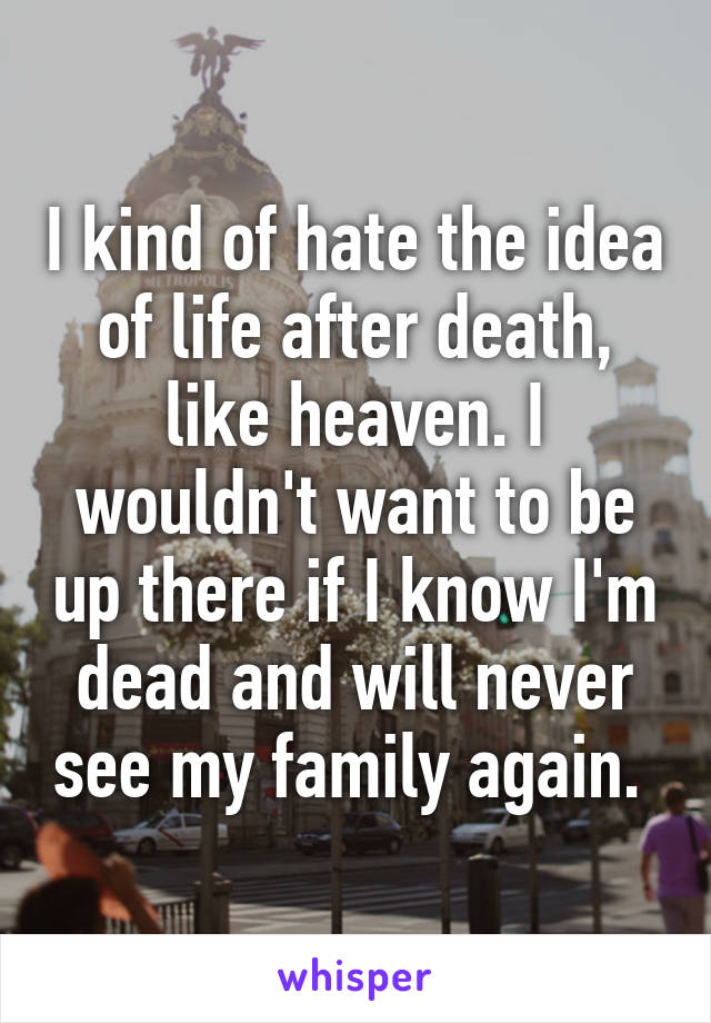 I kind of hate the idea of life after death, like heaven. I wouldn't want to be up there if I know I'm dead and will never see my family again. 