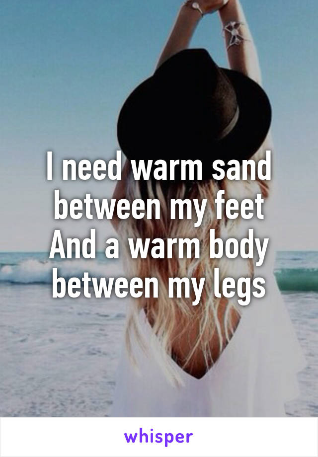 I need warm sand between my feet
And a warm body between my legs