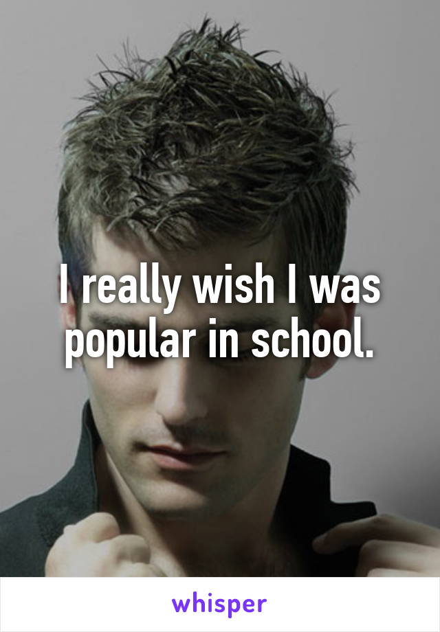 I really wish I was popular in school.