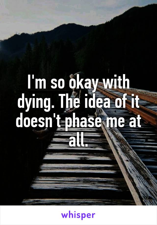 I'm so okay with dying. The idea of it doesn't phase me at all.