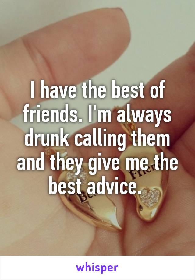 I have the best of friends. I'm always drunk calling them and they give me the best advice. 