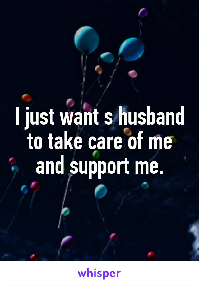 I just want s husband to take care of me and support me.