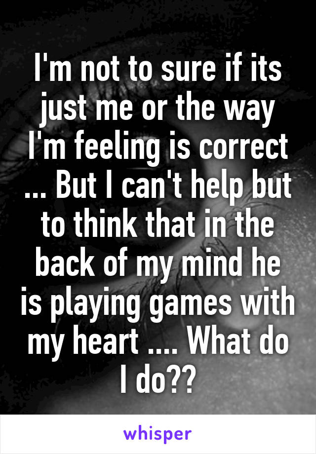 I'm not to sure if its just me or the way I'm feeling is correct ... But I can't help but to think that in the back of my mind he is playing games with my heart .... What do I do??