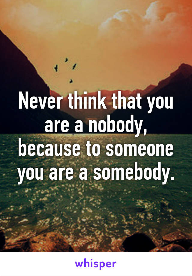 Never think that you are a nobody, because to someone you are a somebody.