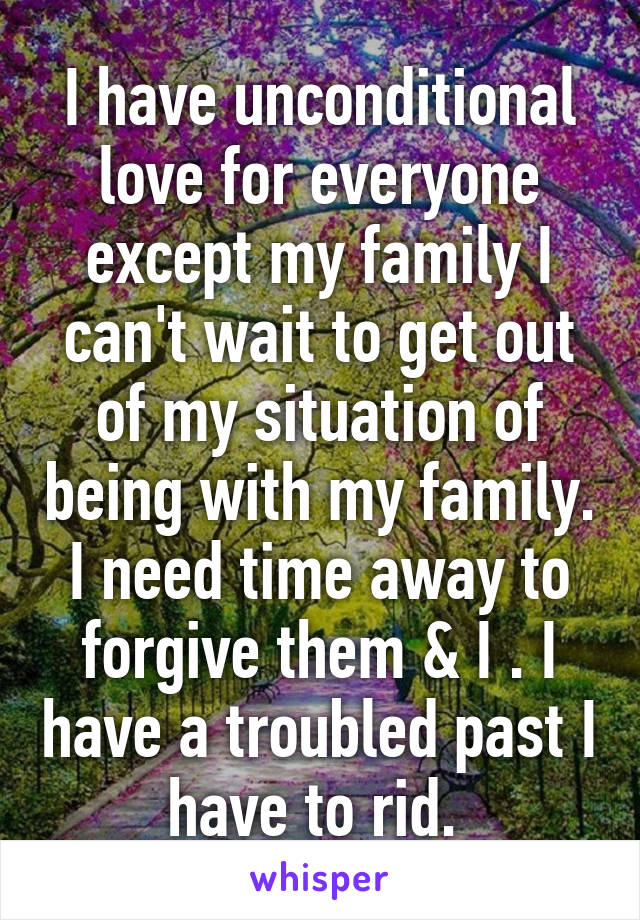 I have unconditional love for everyone except my family I can't wait to get out of my situation of being with my family. I need time away to forgive them & I . I have a troubled past I have to rid. 