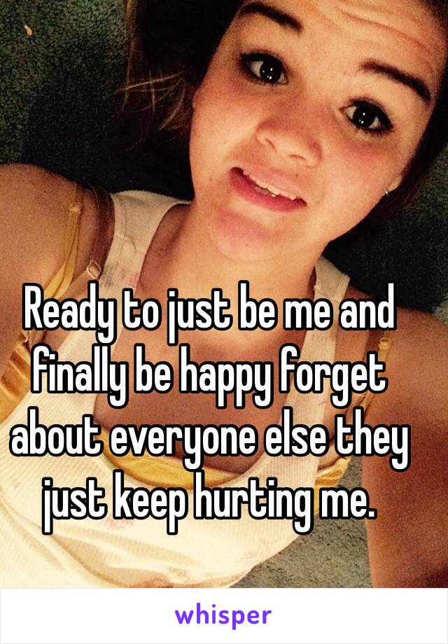 Ready to just be me and finally be happy forget about everyone else they just keep hurting me.