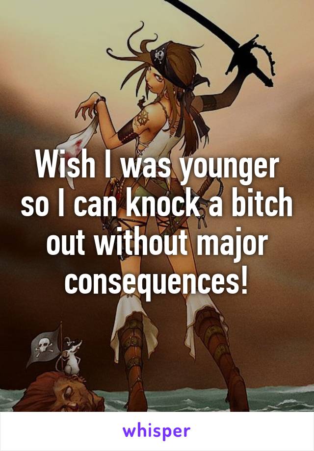 Wish I was younger so I can knock a bitch out without major consequences!