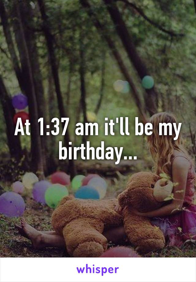 At 1:37 am it'll be my birthday...