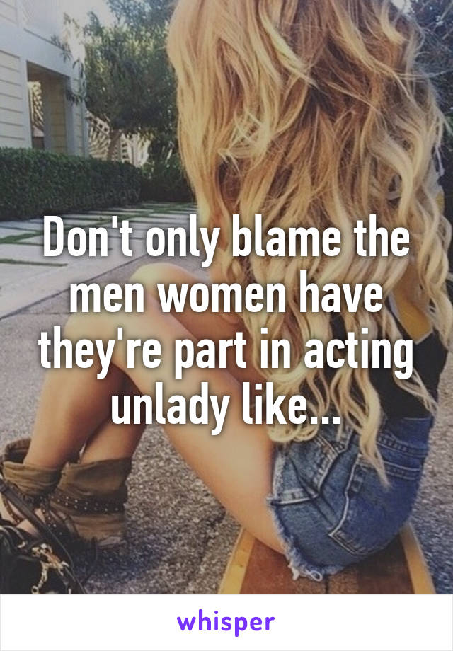 Don't only blame the men women have they're part in acting unlady like...