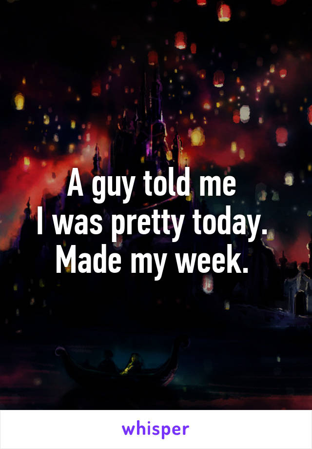 A guy told me 
I was pretty today. 
Made my week. 