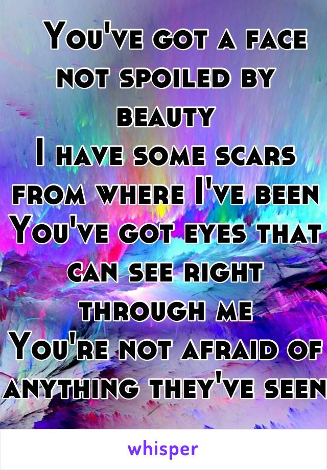   You've got a face not spoiled by beauty 
I have some scars from where I've been 
You've got eyes that can see right through me 
You're not afraid of anything they've seen