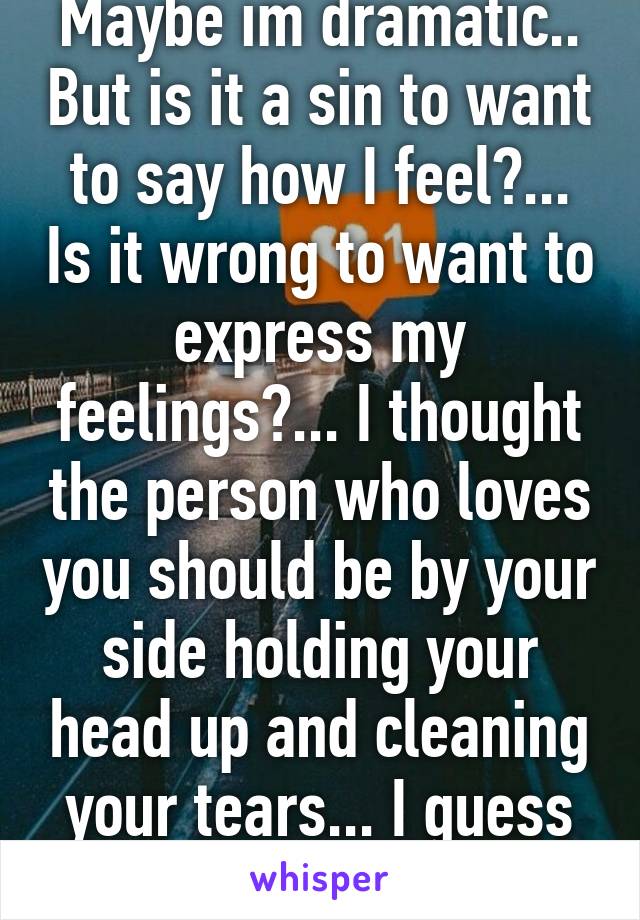 Maybe im dramatic.. But is it a sin to want to say how I feel?... Is it wrong to want to express my feelings?... I thought the person who loves you should be by your side holding your head up and cleaning your tears... I guess not..