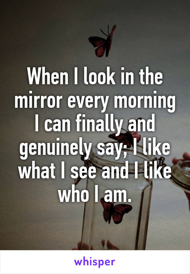 When I look in the mirror every morning I can finally and genuinely say; I like what I see and I like who I am.