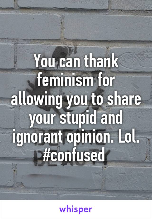 You can thank feminism for allowing you to share your stupid and ignorant opinion. Lol. #confused 