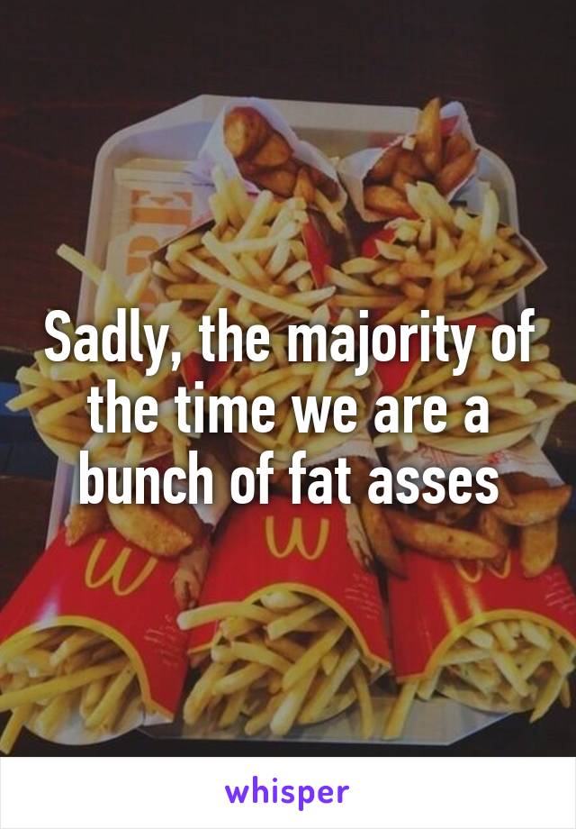 Sadly, the majority of the time we are a bunch of fat asses