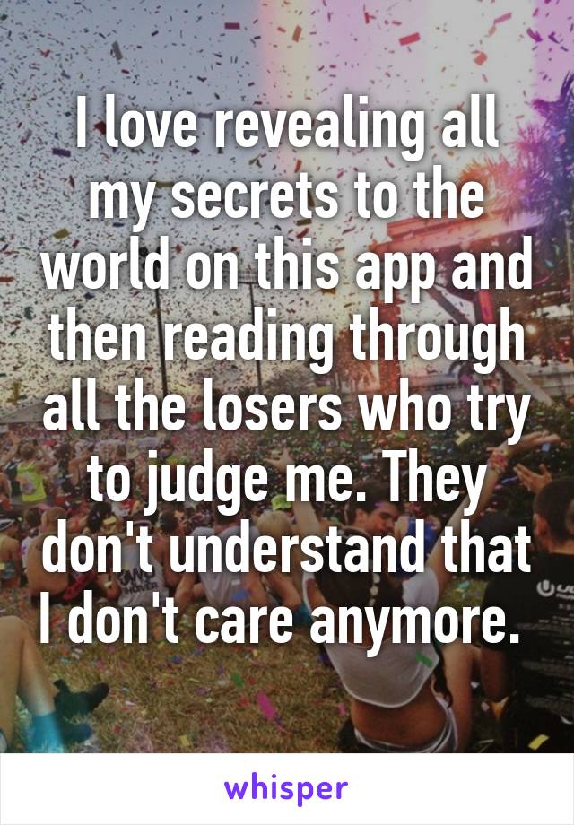 I love revealing all my secrets to the world on this app and then reading through all the losers who try to judge me. They don't understand that I don't care anymore.  