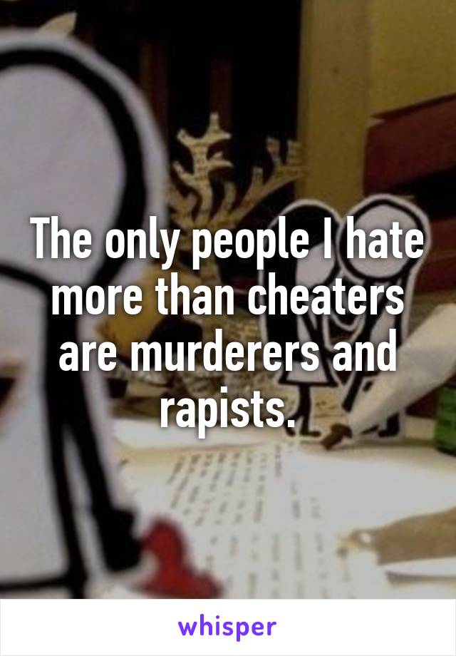 The only people I hate more than cheaters are murderers and rapists.