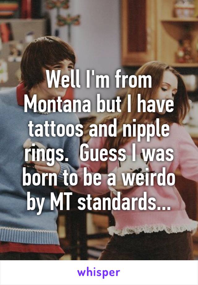 Well I'm from Montana but I have tattoos and nipple rings.  Guess I was born to be a weirdo by MT standards...