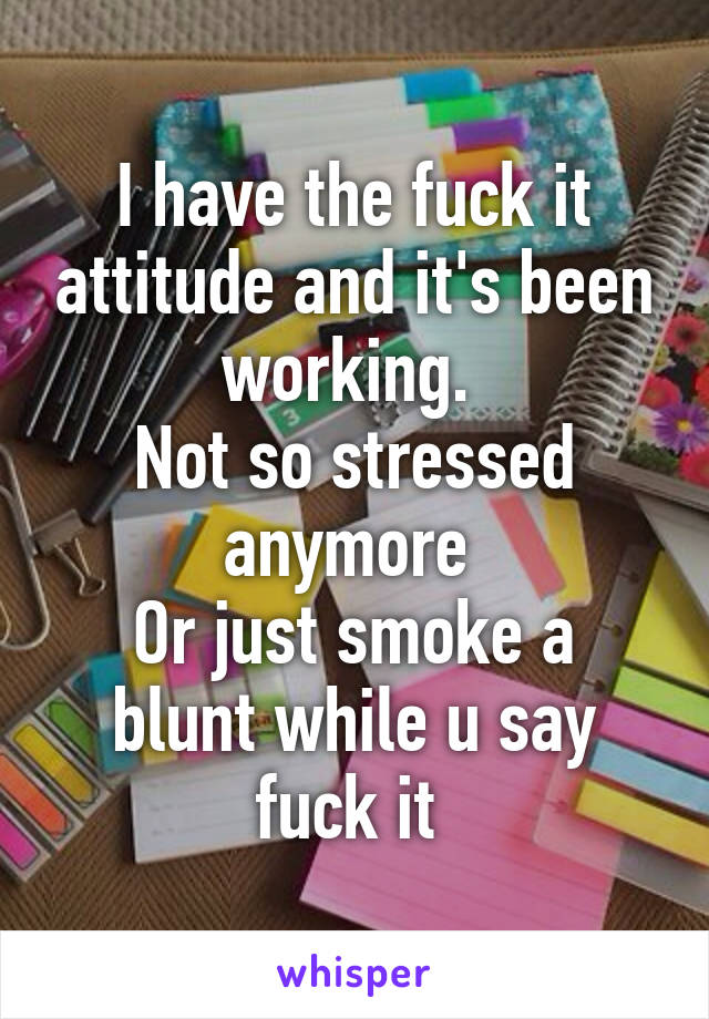 I have the fuck it attitude and it's been working. 
Not so stressed anymore 
Or just smoke a blunt while u say fuck it 