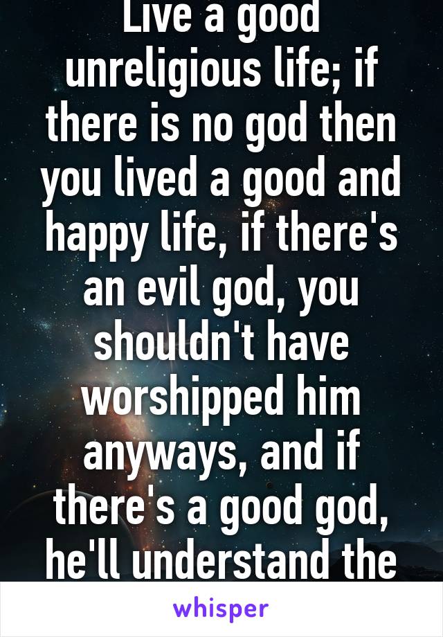 Live a good unreligious life; if there is no god then you lived a good and happy life, if there's an evil god, you shouldn't have worshipped him anyways, and if there's a good god, he'll understand the lack of evidence :)