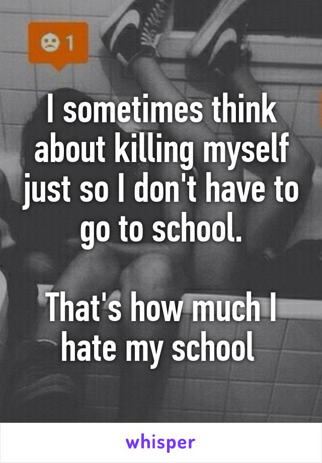 I sometimes think about killing myself just so I don't have to go to school.

That's how much I hate my school 