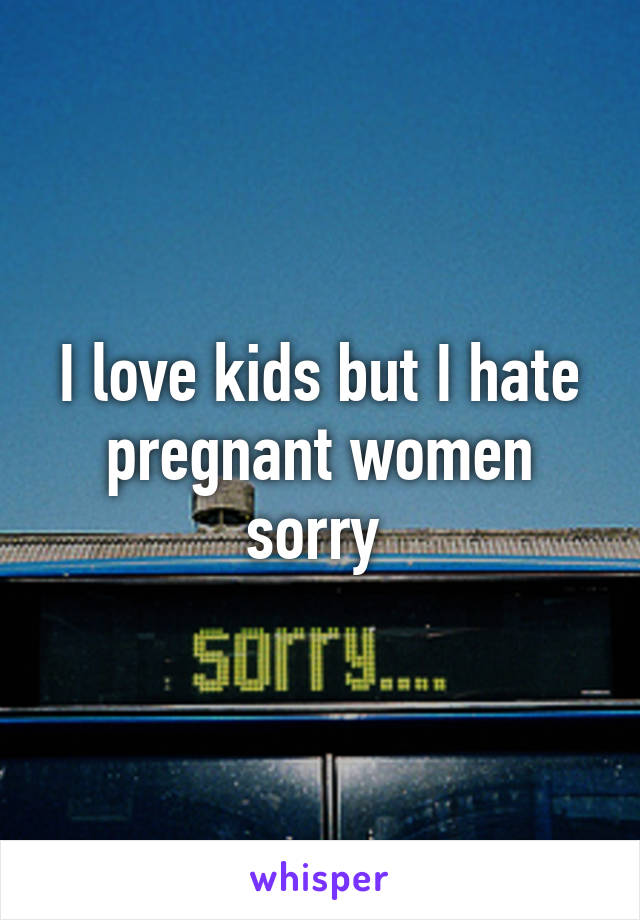 I love kids but I hate pregnant women sorry 