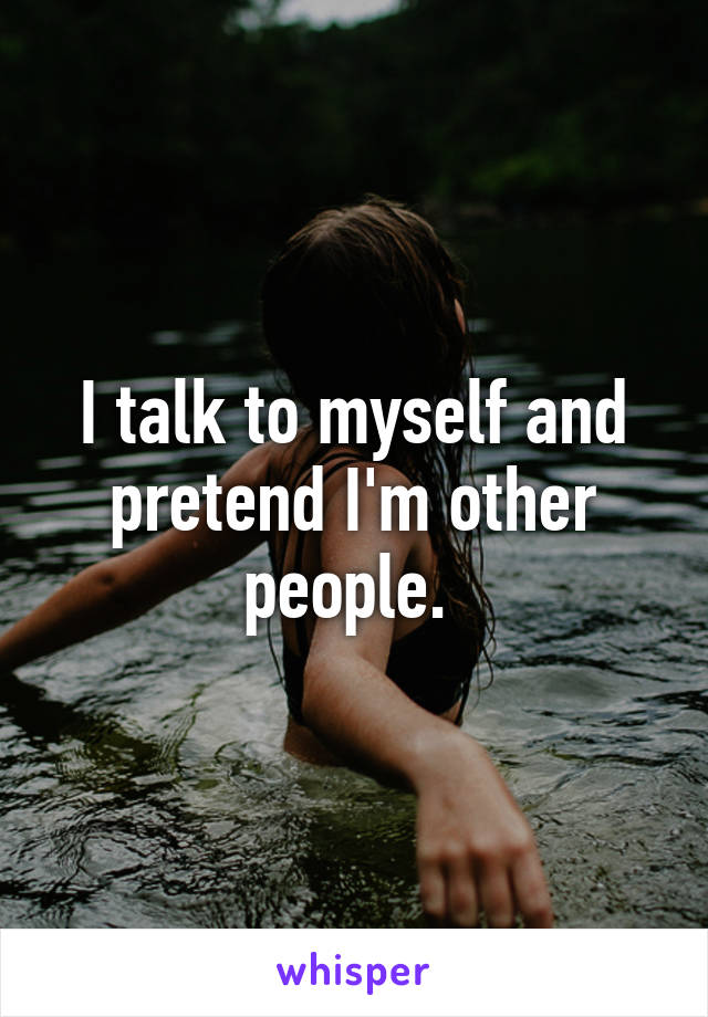 I talk to myself and pretend I'm other people. 