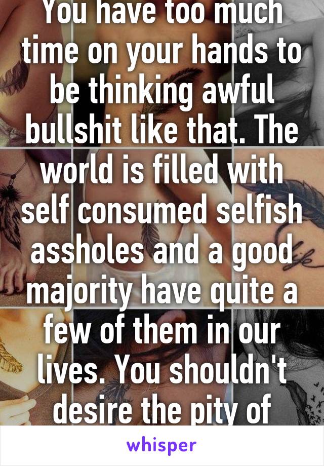 You have too much time on your hands to be thinking awful bullshit like that. The world is filled with self consumed selfish assholes and a good majority have quite a few of them in our lives. You shouldn't desire the pity of anyone. 