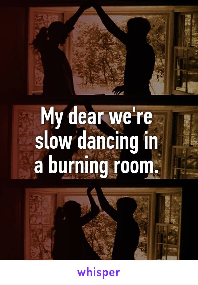 My dear we're 
slow dancing in 
a burning room. 