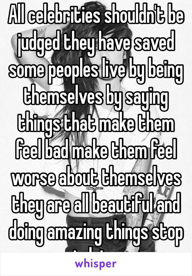 All celebrities shouldn't be judged they have saved some peoples live by being themselves by saying things that make them feel bad make them feel worse about themselves they are all beautiful and doing amazing things stop judging 