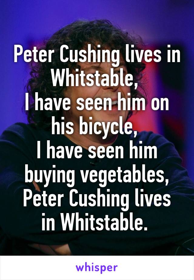 Peter Cushing lives in Whitstable, 
I have seen him on his bicycle, 
I have seen him buying vegetables,
Peter Cushing lives in Whitstable. 